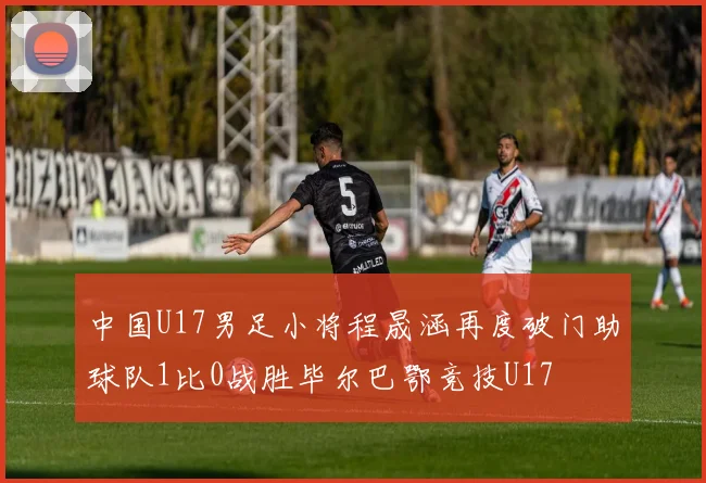中国U17男足小将程晟涵再度破门助球队1比0战胜毕尔巴鄂竞技U17