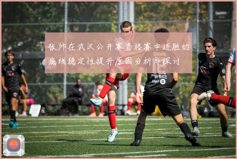 张帅在武汉公开赛资格赛中连胜的底线稳定性提升原因分析与探讨